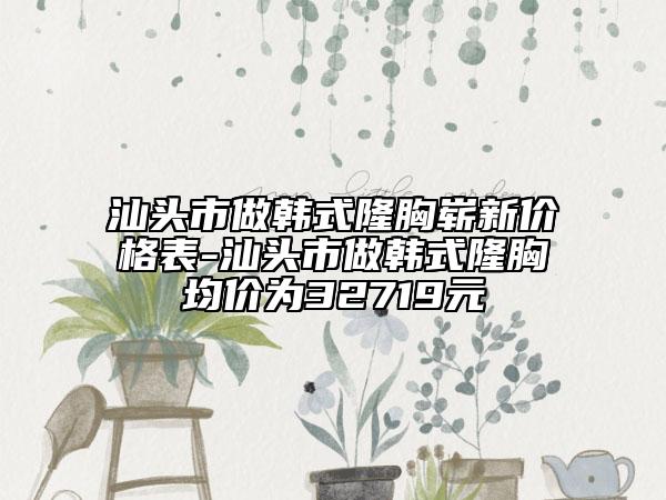 汕头市做韩式隆胸崭新价格表-汕头市做韩式隆胸均价为32719元