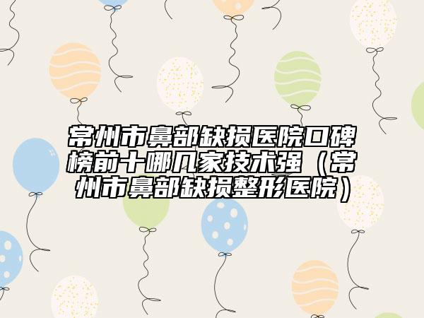 常州市鼻部缺损医院口碑榜前十哪几家技术强（常州市鼻部缺损整形医院）