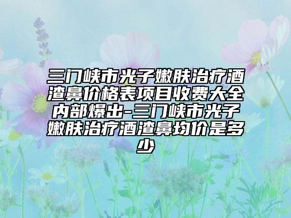 三门峡市光子嫩肤治疗酒渣鼻价格表项目收费大全内部爆出-三门峡市光子嫩肤治疗酒渣鼻均价是多少