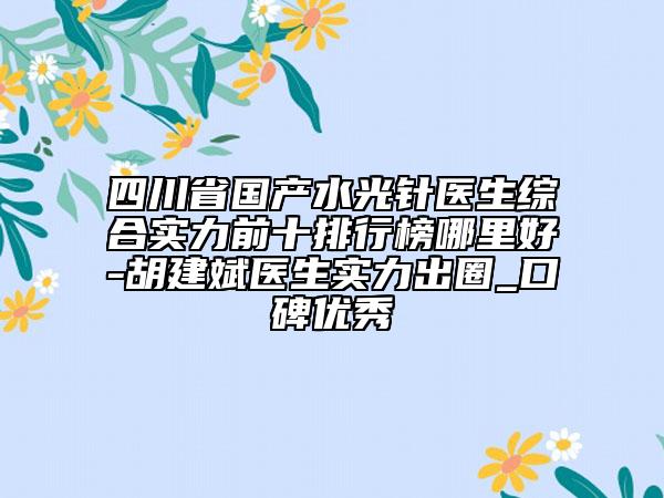 四川省国产水光针医生综合实力前十排行榜哪里好-胡建斌医生实力出圈_口碑优秀