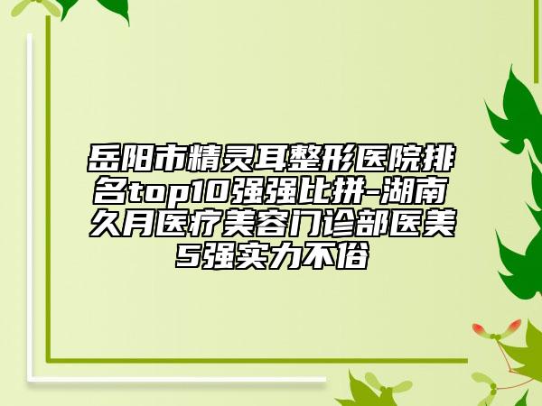 岳阳市精灵耳整形医院排名top10强强比拼-湖南久月医疗美容门诊部医美5强实力不俗