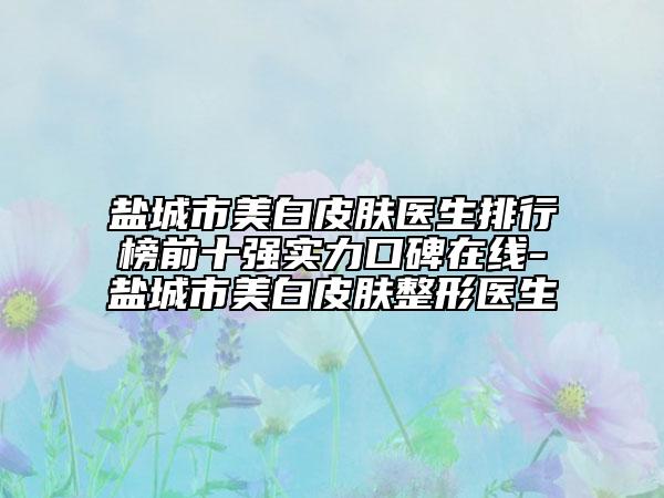 盐城市美白皮肤医生排行榜前十强实力口碑在线-盐城市美白皮肤整形医生