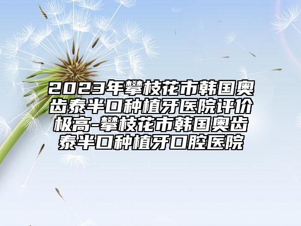 2023年攀枝花市韩国奥齿泰半口种植牙医院评价极高-攀枝花市韩国奥齿泰半口种植牙口腔医院