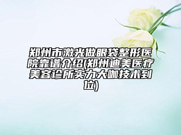 郑州市激光做眼袋整形医院靠谱介绍(郑州迪美医疗美容诊所实力大咖技术到位)