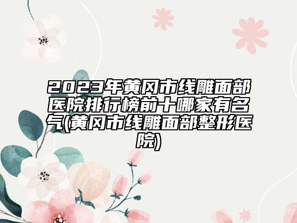 2023年黄冈市线雕面部医院排行榜前十哪家有名气(黄冈市线雕面部整形医院)