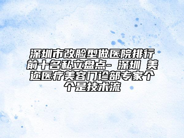 深圳市改脸型做医院排行前十名私立盘点-​深圳蒳美迩医疗美容门诊部专家个个是技术流