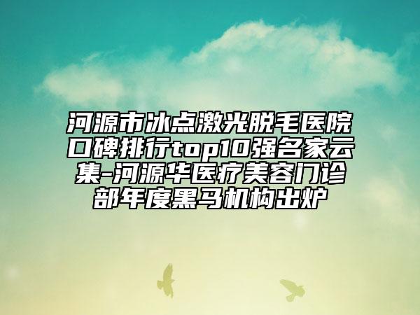 河源市冰点激光脱毛医院口碑排行top10强名家云集-河源华医疗美容门诊部年度黑马机构出炉