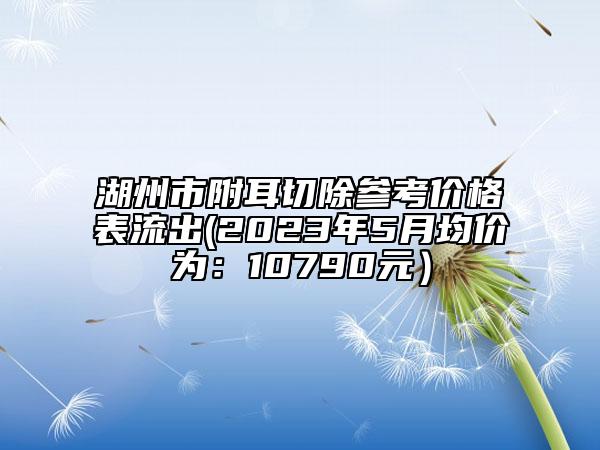 湖州市附耳切除参考价格表流出(2023年5月均价为：10790元）