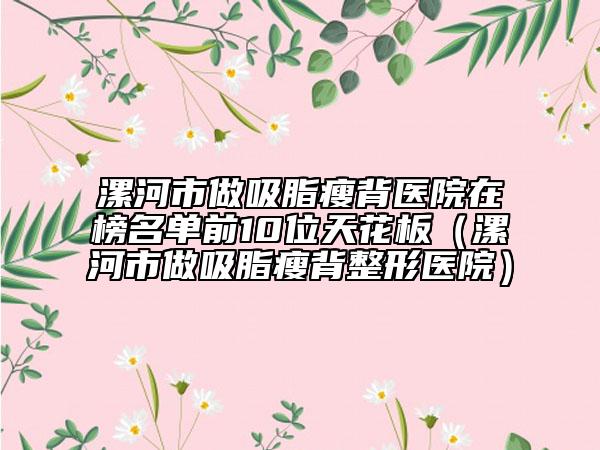 漯河市做吸脂瘦背医院在榜名单前10位天花板（漯河市做吸脂瘦背整形医院）