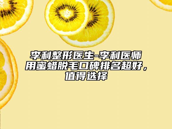 李利整形医生-李利医师用蜜蜡脱毛口碑排名超好，值得选择