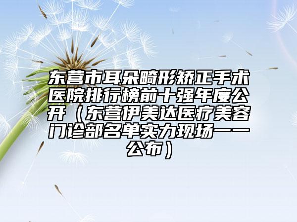 东营市耳朵畸形矫正手术医院排行榜前十强年度公开（东营伊美达医疗美容门诊部名单实力现场一一公布）