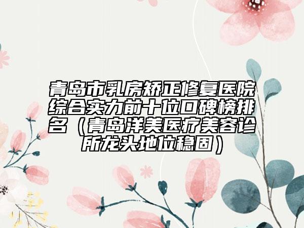 青岛市乳房矫正修复医院综合实力前十位口碑榜排名（青岛洋美医疗美容诊所龙头地位稳固）