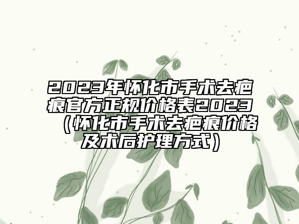 2023年怀化市手术去疤痕官方正规价格表2023（怀化市手术去疤痕价格及术后护理方式）