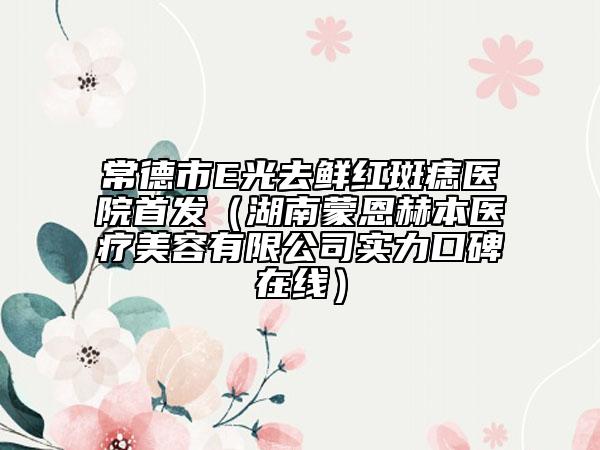 常德市E光去鲜红斑痣医院首发（湖南蒙恩赫本医疗美容有限公司实力口碑在线）