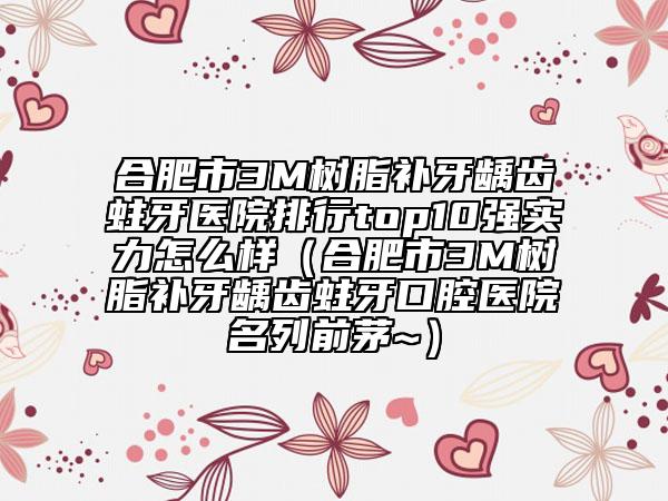 合肥市3M树脂补牙龋齿蛀牙医院排行top10强实力怎么样（合肥市3M树脂补牙龋齿蛀牙口腔医院名列前茅~）