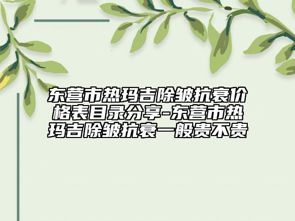 东营市热玛吉除皱抗衰价格表目录分享-东营市热玛吉除皱抗衰一般贵不贵