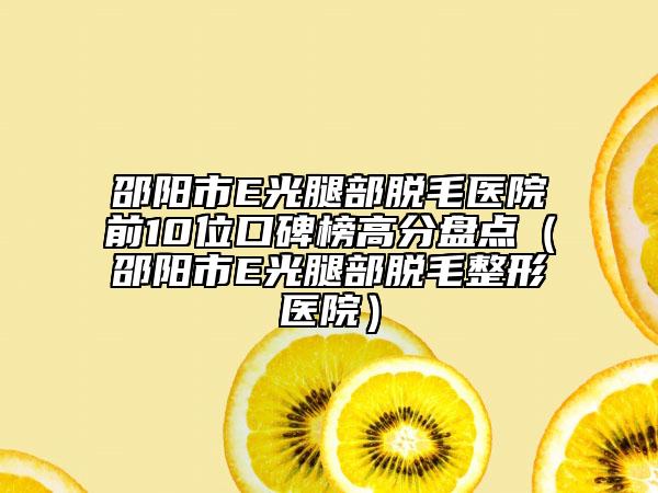 邵阳市E光腿部脱毛医院前10位口碑榜高分盘点（邵阳市E光腿部脱毛整形医院）