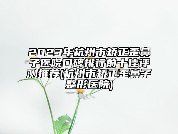 2023年杭州市矫正歪鼻子医院口碑排行前十佳评测推荐(杭州市矫正歪鼻子整形医院)