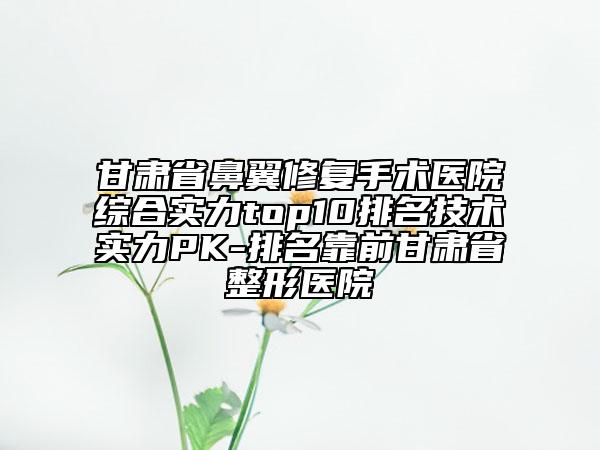 甘肃省鼻翼修复手术医院综合实力top10排名技术实力PK-排名靠前甘肃省整形医院