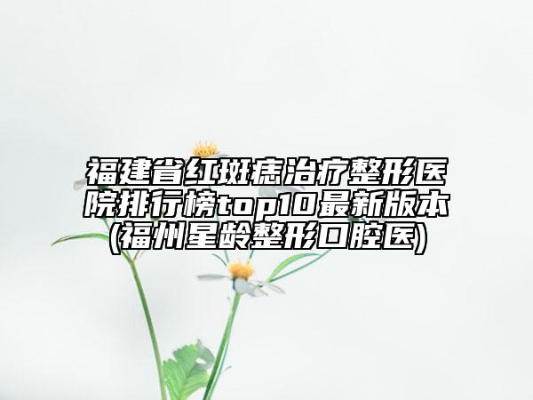 福建省红斑痣治疗整形医院排行榜top10最新版本(福州星龄整形口腔医)