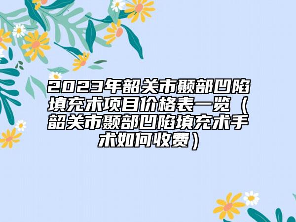 2023年韶关市颞部凹陷填充术项目价格表一览（韶关市颞部凹陷填充术手术如何收费）