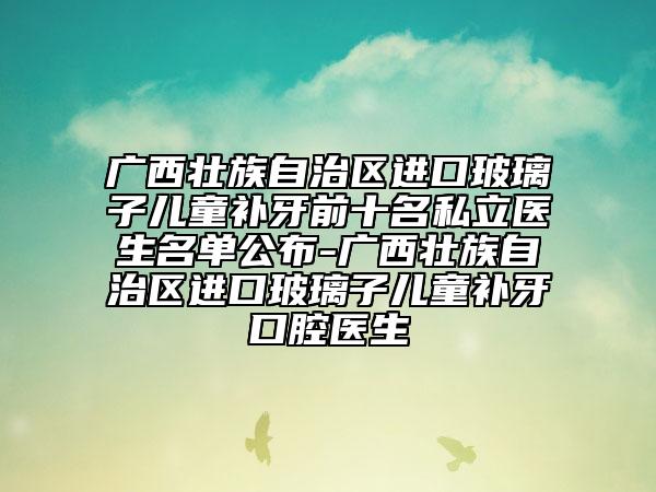 广西壮族自治区进口玻璃子儿童补牙前十名私立医生名单公布-广西壮族自治区进口玻璃子儿童补牙口腔医生