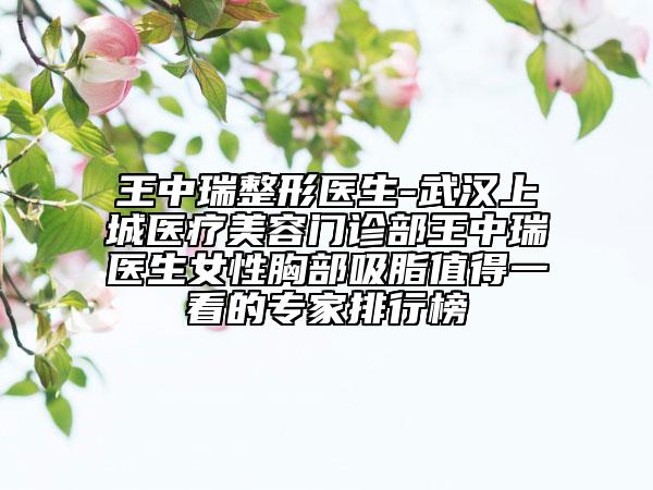 王中瑞整形医生-武汉上城医疗美容门诊部王中瑞医生女性胸部吸脂值得一看的专家排行榜