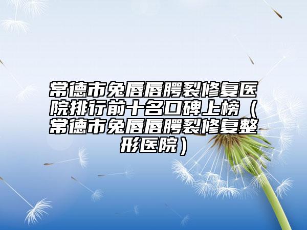 常德市兔唇唇腭裂修复医院排行前十名口碑上榜（常德市兔唇唇腭裂修复整形医院）