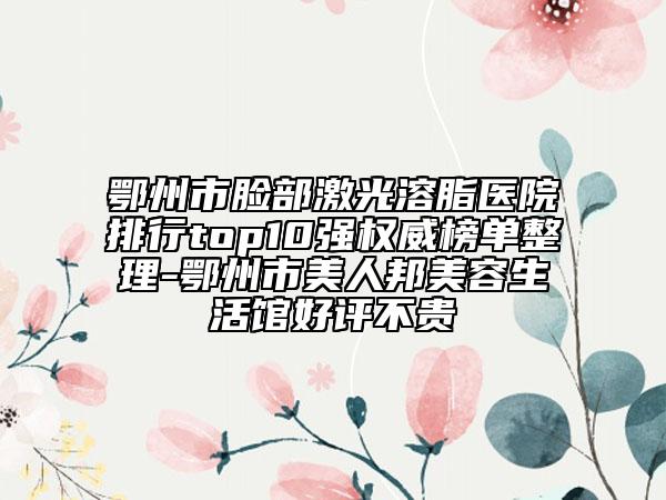 鄂州市脸部激光溶脂医院排行top10强权威榜单整理-鄂州市美人邦美容生活馆好评不贵