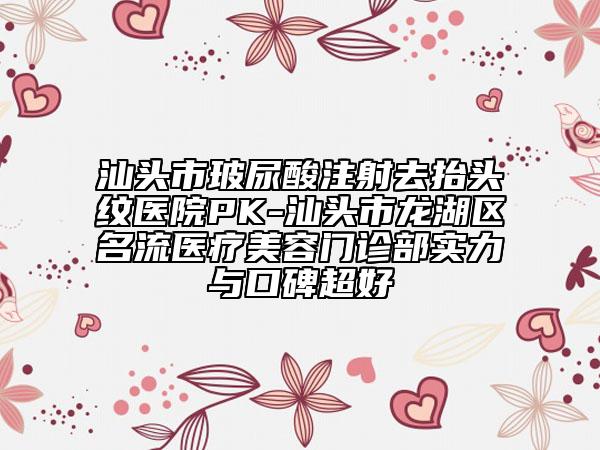 汕头市玻尿酸注射去抬头纹医院PK-汕头市龙湖区名流医疗美容门诊部实力与口碑超好