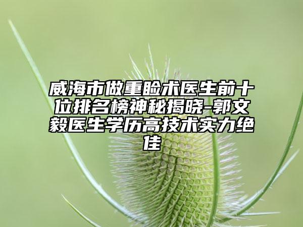 威海市做重睑术医生前十位排名榜神秘揭晓-郭文毅医生学历高技术实力绝佳