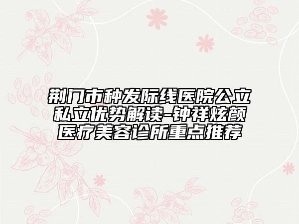 荆门市种发际线医院公立私立优势解读-钟祥炫颜医疗美容诊所重点推荐