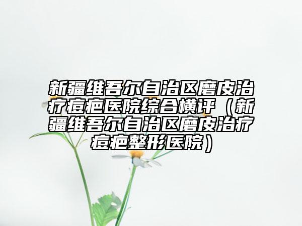 新疆维吾尔自治区磨皮治疗痘疤医院综合横评（新疆维吾尔自治区磨皮治疗痘疤整形医院）