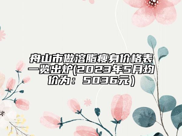 舟山市做溶脂瘦身价格表一览出炉(2023年5月均价为：5036元）