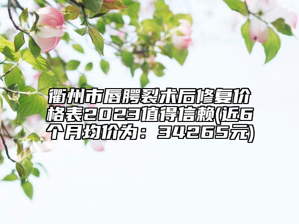 衢州市唇腭裂术后修复价格表2023值得信赖(近6个月均价为：34265元)