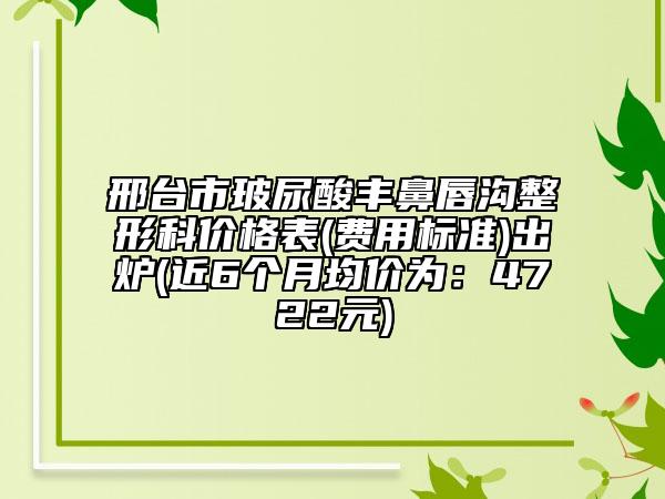 邢台市玻尿酸丰鼻唇沟整形科价格表(费用标准)出炉(近6个月均价为：4722元)