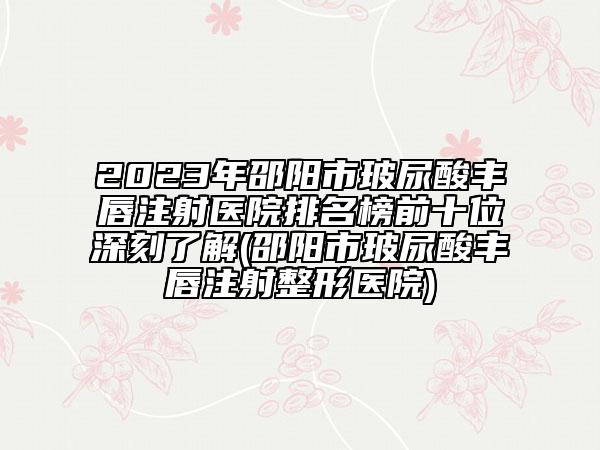 2023年邵阳市玻尿酸丰唇注射医院排名榜前十位深刻了解(邵阳市玻尿酸丰唇注射整形医院)