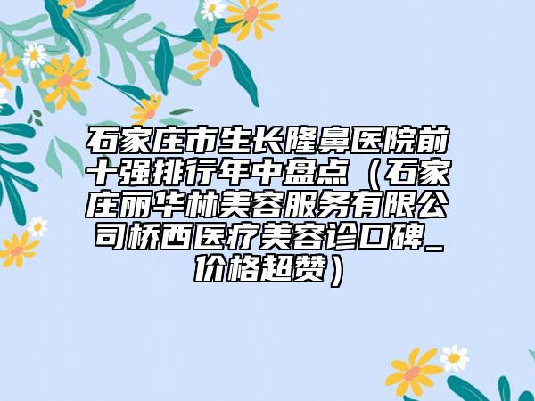 石家庄市生长隆鼻医院前十强排行年中盘点（石家庄丽华林美容服务有限公司桥西医疗美容诊口碑_价格超赞）