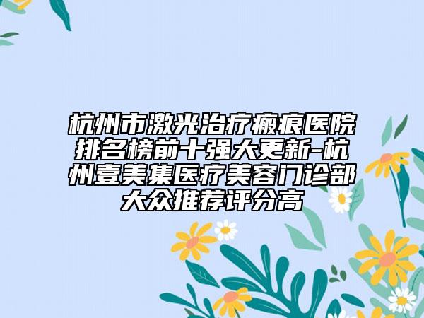 杭州市激光治疗瘢痕医院排名榜前十强大更新-杭州壹美集医疗美容门诊部大众推荐评分高