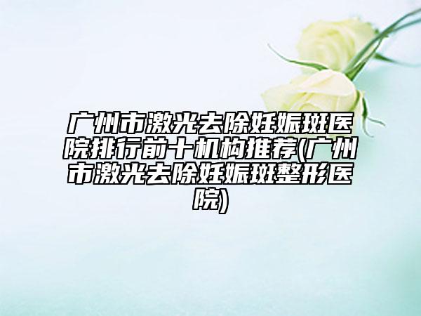 广州市激光去除妊娠斑医院排行前十机构推荐(广州市激光去除妊娠斑整形医院)