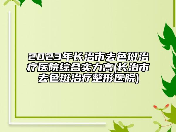 2023年长治市去色斑治疗医院综合实力高(长治市去色斑治疗整形医院)