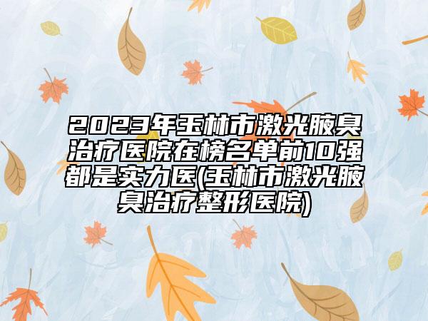 2023年玉林市激光腋臭治疗医院在榜名单前10强都是实力医(玉林市激光腋臭治疗整形医院)