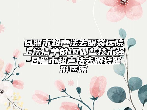 日照市超声法去眼袋医院上榜清单前10哪些技术强-日照市超声法去眼袋整形医院