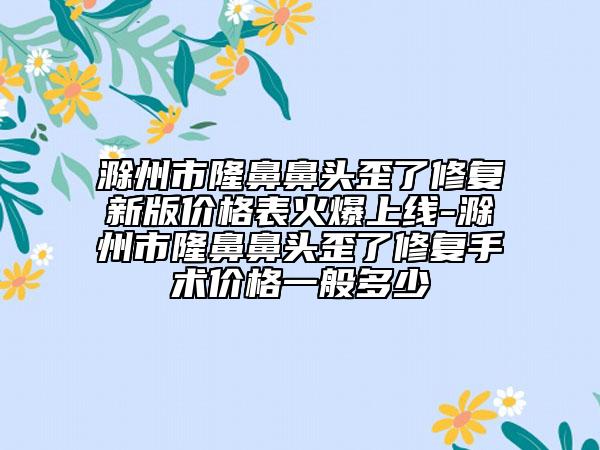 滁州市隆鼻鼻头歪了修复新版价格表火爆上线-滁州市隆鼻鼻头歪了修复手术价格一般多少