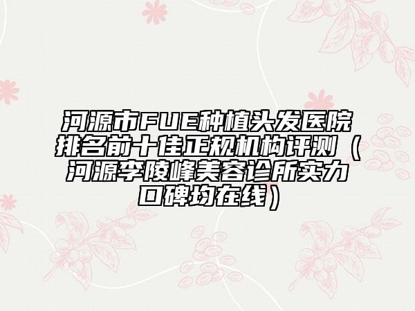 河源市FUE种植头发医院排名前十佳正规机构评测（河源李陵峰美容诊所实力口碑均在线）