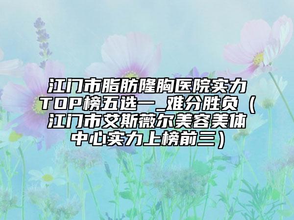 江门市脂肪隆胸医院实力TOP榜五选一_难分胜负（江门市艾斯薇尔美容美体中心实力上榜前三）