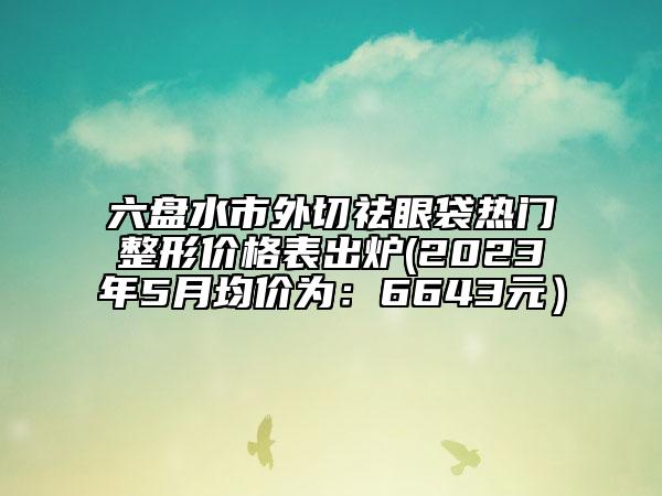 六盘水市外切祛眼袋热门整形价格表出炉(2023年5月均价为：6643元）