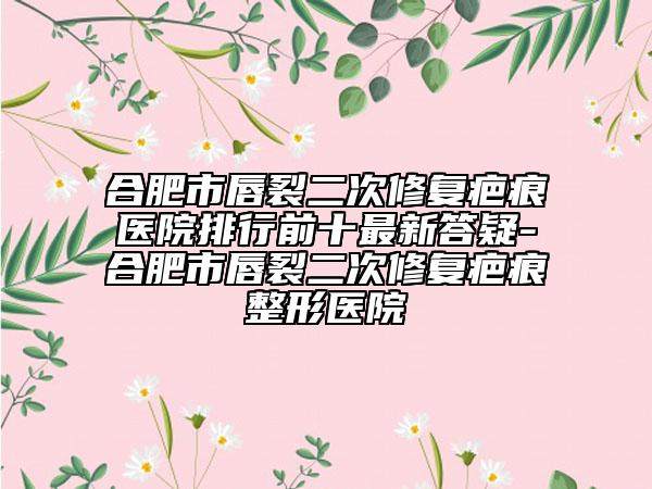 合肥市唇裂二次修复疤痕医院排行前十最新答疑-合肥市唇裂二次修复疤痕整形医院