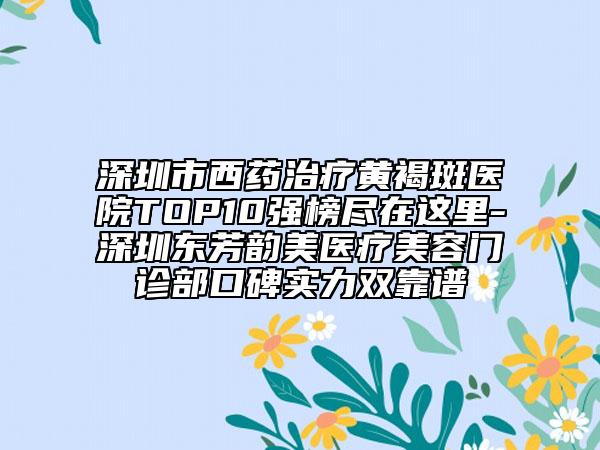 深圳市西药治疗黄褐斑医院TOP10强榜尽在这里-深圳东芳韵美医疗美容门诊部口碑实力双靠谱