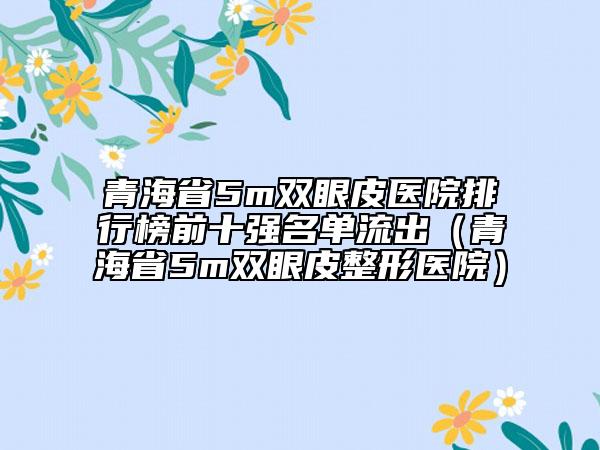 青海省5m双眼皮医院排行榜前十强名单流出（青海省5m双眼皮整形医院）